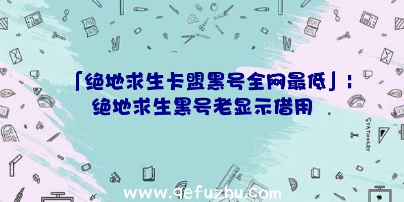 「绝地求生卡盟黑号全网最低」|绝地求生黑号老显示借用